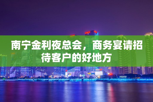 南宁金利夜总会，商务宴请招待客户的好地方