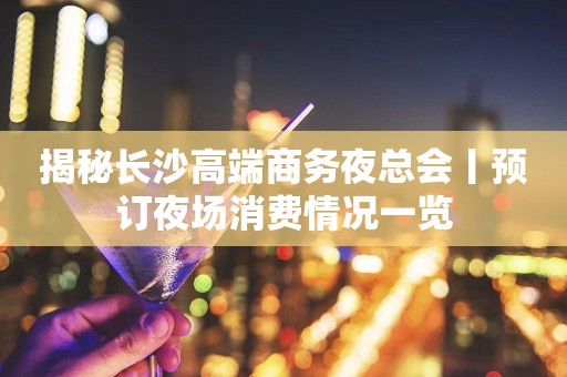 揭秘长沙高端商务夜总会丨预订夜场消费情况一览