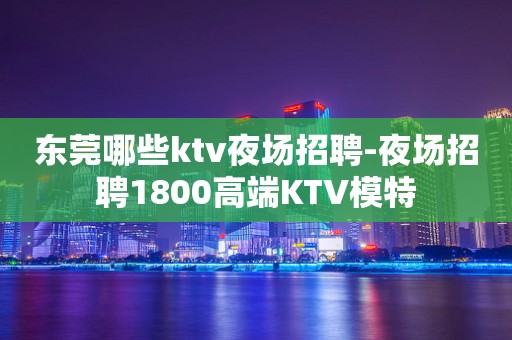 东莞哪些ktv夜场招聘-夜场招聘1800高端KTV模特