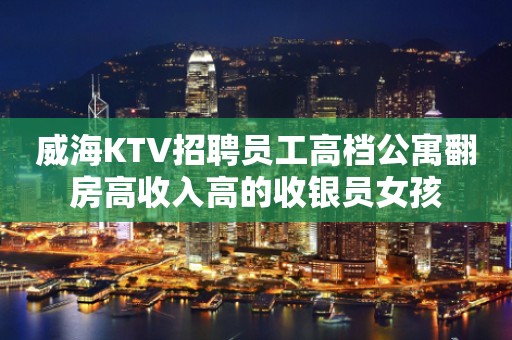 威海KTV招聘员工高档公寓翻房高收入高的收银员女孩