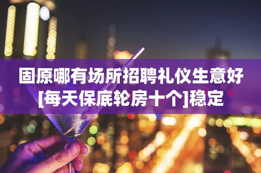 固原哪有场所招聘礼仪生意好[每天保底轮房十个]稳定