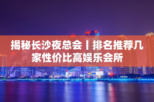 揭秘长沙夜总会丨排名推荐几家性价比高娱乐会所
