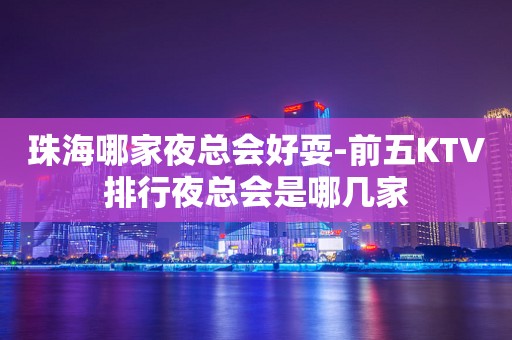 珠海哪家夜总会好耍-前五KTV排行夜总会是哪几家