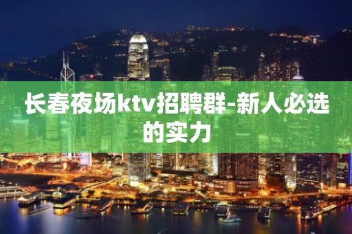 长春夜场ktv招聘群-新人必选的实力