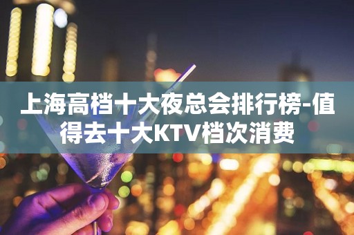 上海高档十大夜总会排行榜-值得去十大KTV档次消费