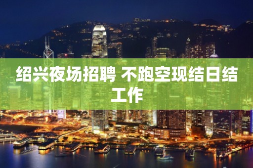 绍兴夜场招聘 不跑空现结日结工作