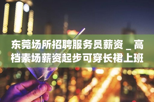 东莞场所招聘服务员薪资＿高档素场薪资起步可穿长裙上班
