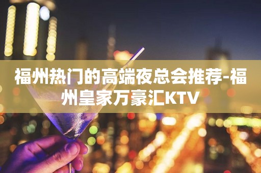 福州热门的高端夜总会推荐-福州皇家万豪汇KTV