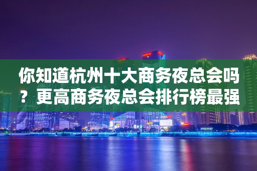 你知道杭州十大商务夜总会吗？更高商务夜总会排行榜最强攻略一览！