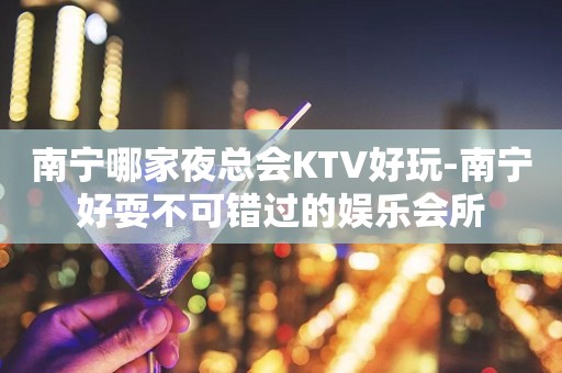 南宁哪家夜总会KTV好玩-南宁好耍不可错过的娱乐会所