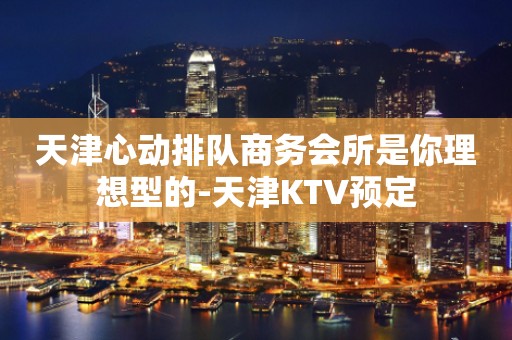 天津心动排队商务会所是你理想型的-天津KTV预定