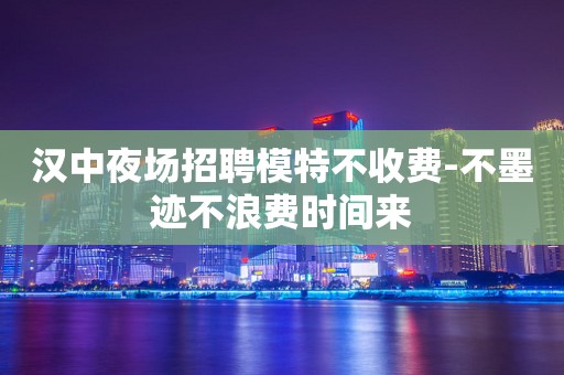 汉中夜场招聘模特不收费-不墨迹不浪费时间来