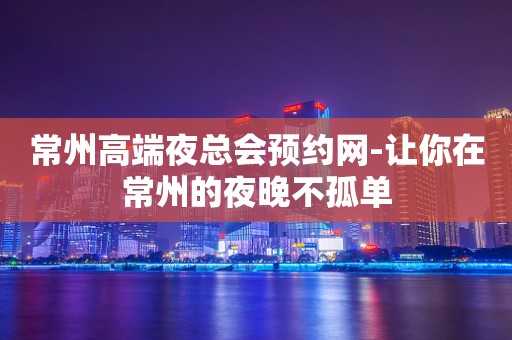 常州高端夜总会预约网-让你在常州的夜晚不孤单