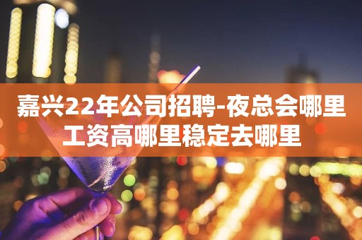 嘉兴22年公司招聘-夜总会哪里工资高哪里稳定去哪里