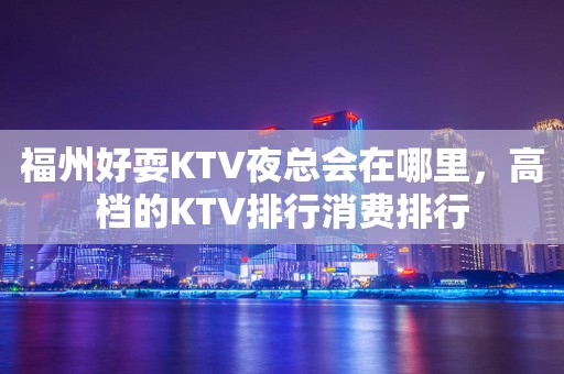 福州好耍KTV夜总会在哪里，高档的KTV排行消费排行