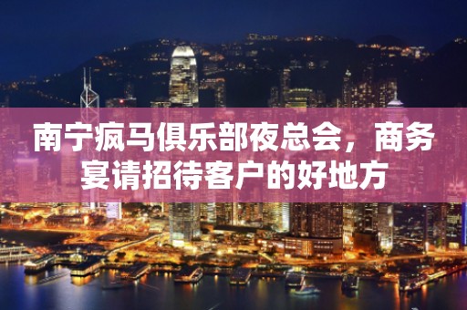 南宁疯马俱乐部夜总会，商务宴请招待客户的好地方