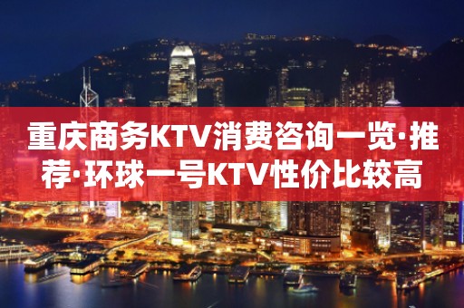 重庆商务KTV消费咨询一览·推荐·环球一号KTV性价比较高