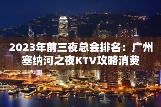 2023年前三夜总会排名：广州塞纳河之夜KTV攻略消费