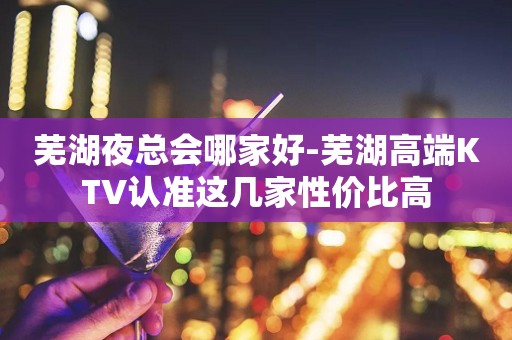 芜湖夜总会哪家好-芜湖高端KTV认准这几家性价比高
