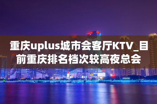 重庆uplus城市会客厅KTV_目前重庆排名档次较高夜总会