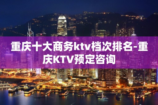 重庆十大商务ktv档次排名-重庆KTV预定咨询