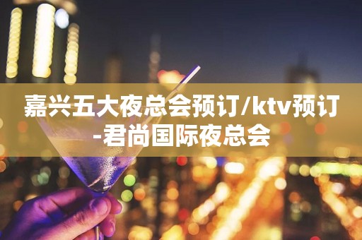 嘉兴五大夜总会预订/ktv预订-君尚国际夜总会