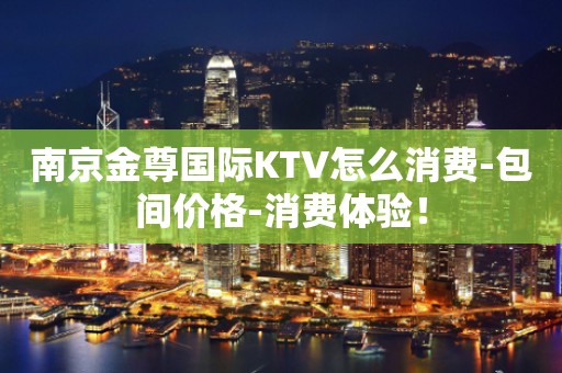 南京金尊国际KTV怎么消费-包间价格-消费体验！