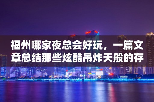 福州哪家夜总会好玩，一篇文章总结那些炫酷吊炸天般的存在