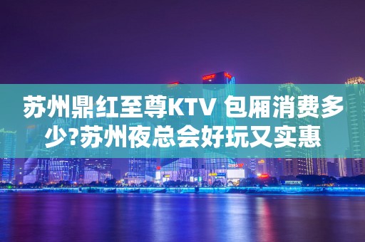 苏州鼎红至尊KTV 包厢消费多少?苏州夜总会好玩又实惠