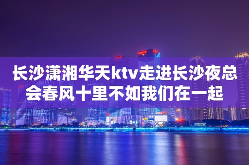 长沙潇湘华天ktv走进长沙夜总会春风十里不如我们在一起
