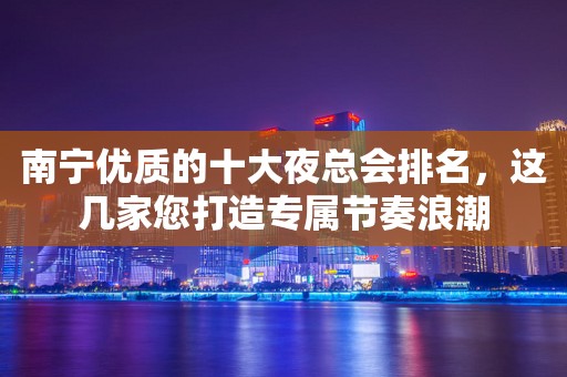 南宁优质的十大夜总会排名，这几家您打造专属节奏浪潮