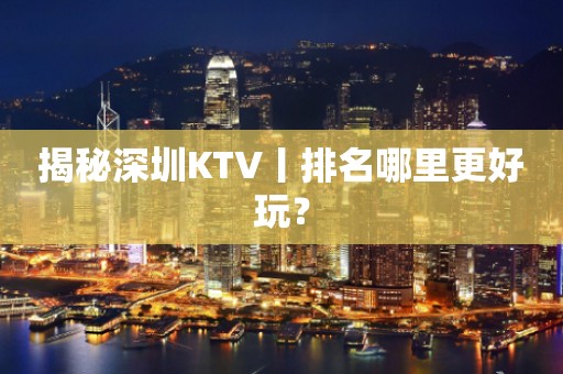 揭秘深圳KTV丨排名哪里更好玩？