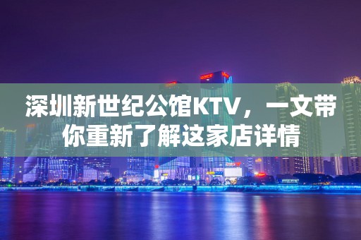 深圳新世纪公馆KTV，一文带你重新了解这家店详情