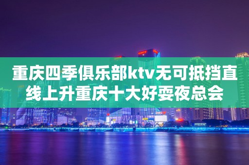 重庆四季俱乐部ktv无可抵挡直线上升重庆十大好耍夜总会
