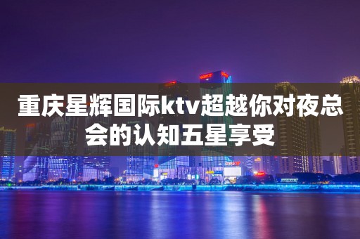 重庆星辉国际ktv超越你对夜总会的认知五星享受