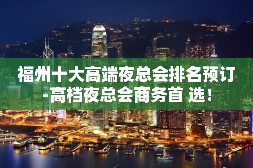 福州十大高端夜总会排名预订-高档夜总会商务首 选！