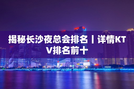 揭秘长沙夜总会排名丨详情KTV排名前十