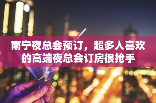 南宁夜总会预订，超多人喜欢的高端夜总会订房很抢手
