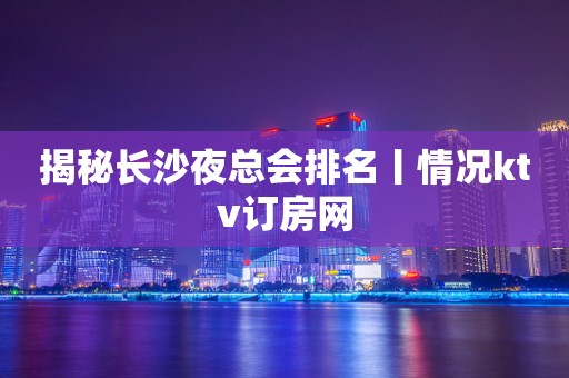 揭秘长沙夜总会排名丨情况ktv订房网