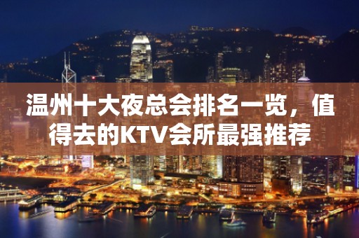温州十大夜总会排名一览，值得去的KTV会所最强推荐