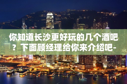 你知道长沙更好玩的几个酒吧？下面顾经理给你来介绍吧-