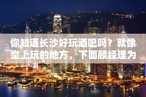 你知道长沙好玩酒吧吗？就像皇上玩的地方，下面顾经理为我们介绍