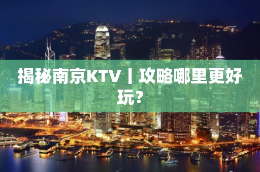 揭秘南京KTV丨攻略哪里更好玩？