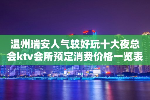 温州瑞安人气较好玩十大夜总会ktv会所预定消费价格一览表