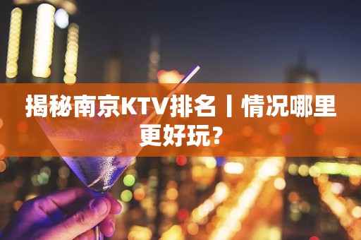 揭秘﻿南京KTV排名丨情况哪里更好玩？
