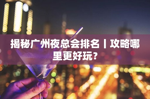 揭秘广州夜总会排名丨攻略哪里更好玩？