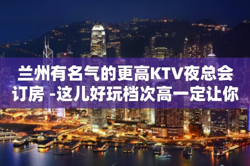 兰州有名气的更高KTV夜总会订房 -这儿好玩档次高一定让你乐不思蜀