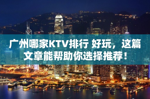 广州哪家KTV排行 好玩，这篇文章能帮助你选择推荐！