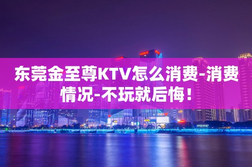 东莞金至尊KTV怎么消费-消费情况-不玩就后悔！