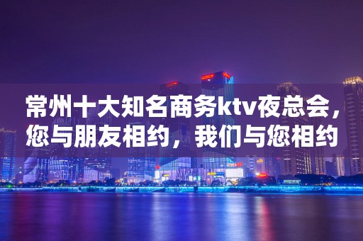常州十大知名商务ktv夜总会，您与朋友相约，我们与您相约!